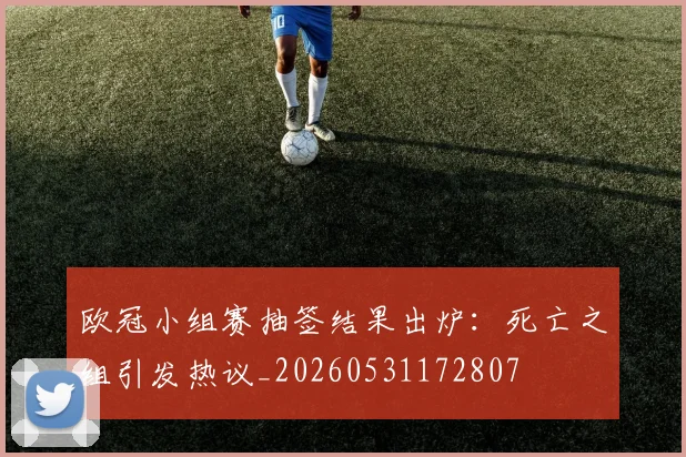 欧冠小组赛抽签结果出炉：死亡之组引发热议_20260531172807